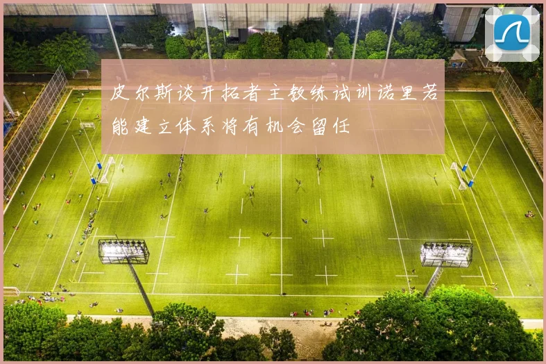 皮尔斯谈开拓者主教练试训诺里若能建立体系将有机会留任
