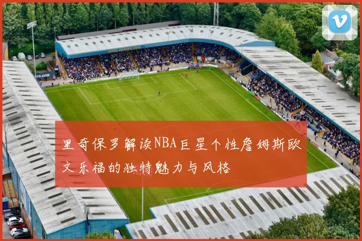 里奇保罗解读NBA巨星个性詹姆斯欧文乐福的独特魅力与风格