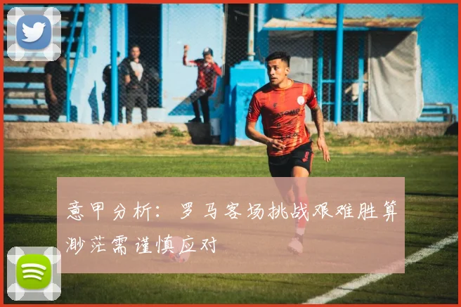 意甲分析：罗马客场挑战艰难胜算渺茫需谨慎应对