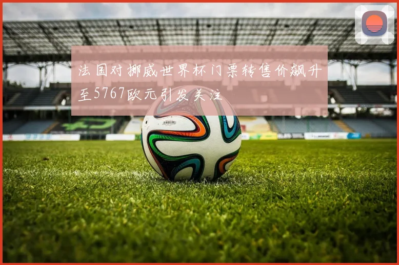 法国对挪威世界杯门票转售价飙升至5767欧元引发关注