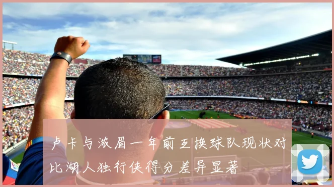 卢卡与浓眉一年前互换球队现状对比湖人独行侠得分差异显著
