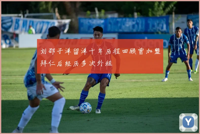 刘邵子洋留洋十年历程回顾曾加盟拜仁后经历多次外租
