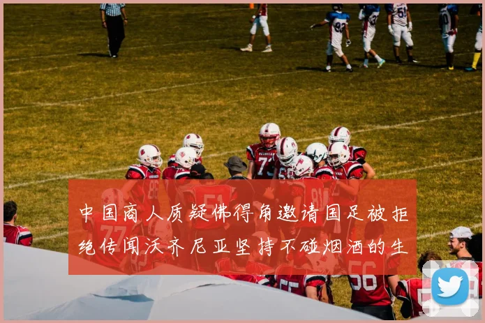中国商人质疑佛得角邀请国足被拒绝传闻沃齐尼亚坚持不碰烟酒的生活方式
