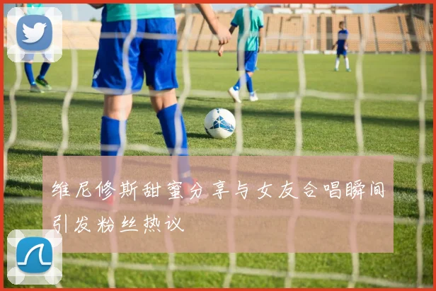 维尼修斯甜蜜分享与女友合唱瞬间引发粉丝热议
