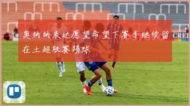 奥纳纳表达愿望希望下赛季继续留在土超联赛踢球