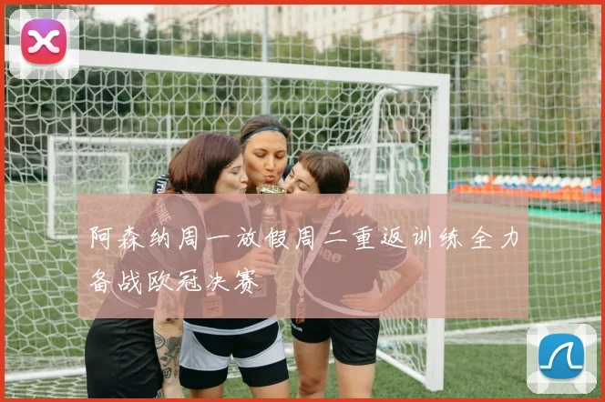阿森纳周一放假周二重返训练全力备战欧冠决赛