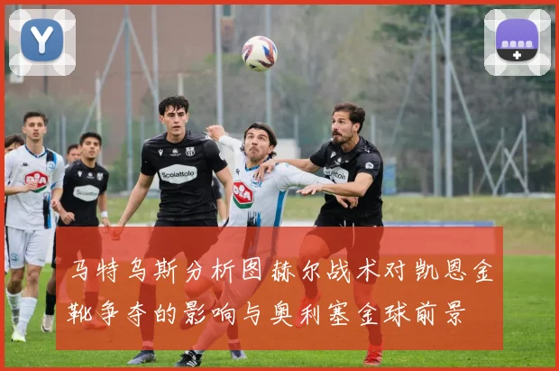 马特乌斯分析图赫尔战术对凯恩金靴争夺的影响与奥利塞金球前景