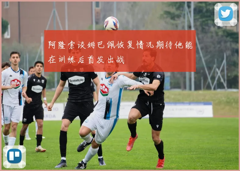 阿隆索谈姆巴佩恢复情况期待他能在训练后首发出战
