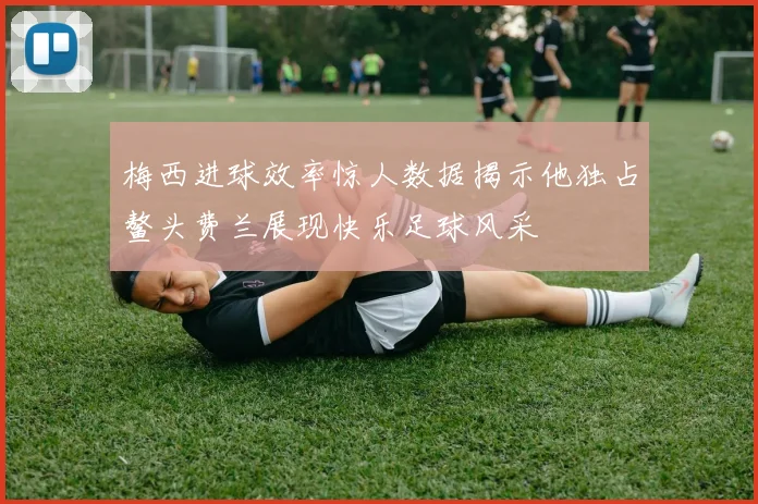 梅西进球效率惊人数据揭示他独占鳌头费兰展现快乐足球风采